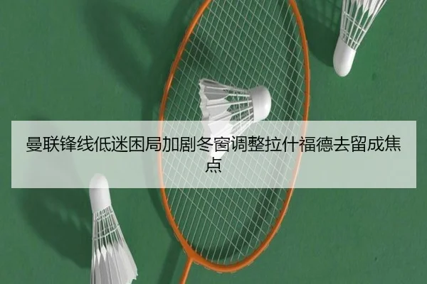 曼联锋线低迷困局加剧冬窗调整拉什福德去留成焦点